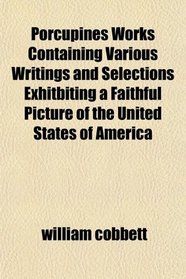 Porcupines Works Containing Various Writings and Selections Exhitbiting a Faithful Picture of the United States of America
