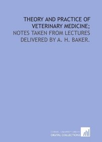 Theory and practice of veterinary medicine;: notes taken from lectures delivered by A. H. Baker.