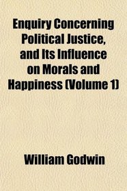 Enquiry Concerning Political Justice, and Its Influence on Morals and Happiness (Volume 1)