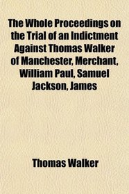 The Whole Proceedings on the Trial of an Indictment Against Thomas Walker of Manchester, Merchant, William Paul, Samuel Jackson, James