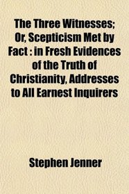 The Three Witnesses; Or, Scepticism Met by Fact: in Fresh Evidences of the Truth of Christianity, Addresses to All Earnest Inquirers