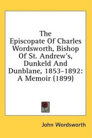 The Episcopate Of Charles Wordsworth, Bishop Of St. Andrew's, Dunkeld And Dunblane, 1853-1892: A Memoir (1899)