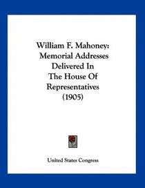 William F. Mahoney: Memorial Addresses Delivered In The House Of Representatives (1905)