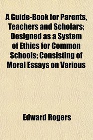 A Guide-Book for Parents, Teachers and Scholars; Designed as a System of Ethics for Common Schools; Consisting of Moral Essays on Various