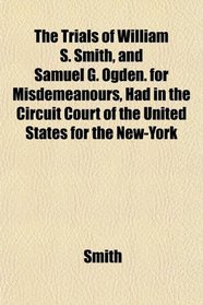 The Trials of William S. Smith, and Samuel G. Ogden. for Misdemeanours, Had in the Circuit Court of the United States for the New-York