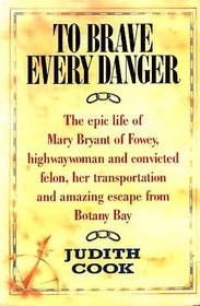 To Brave Every Danger : Epic Life of Mary Bryant of Fowey, Highwaywoman and Convicted Felon, Her Transportation and Amazing Escape from Botany Bay