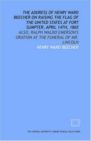 The Address of Henry Ward Beecher on raising the flag of the United States at Fort Sumpter, April 14th, 1865: also, Ralph Waldo Emerson's oration at the funeral of Mr. Lincoln