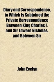 Diary and Correspondence, to Which Is Subjoined the Private Correspondence Between King Charles I. and Sir Edward Nicholas, and Between Sir