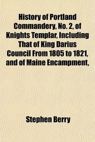 History of Portland Commandery, No. 2, of Knights Templar, Including That of King Darius Council From 1805 to 1821, and of Maine Encampment,
