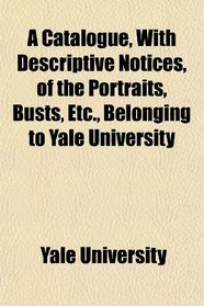 A Catalogue, With Descriptive Notices, of the Portraits, Busts, Etc., Belonging to Yale University