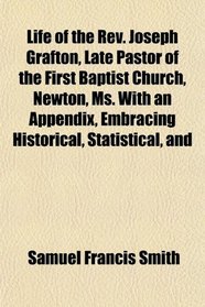 Life of the Rev. Joseph Grafton, Late Pastor of the First Baptist Church, Newton, Ms. With an Appendix, Embracing Historical, Statistical, and