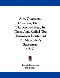 Airs, Quartetto, Choruses, Etc. In The Revived Play, In Three Acts, Called The Humorous Lieutenant Or Alexander's Successors (1817)