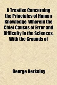 A Treatise Concerning the Principles of Human Knowledge, Wherein the Chief Causes of Error and Difficulty in the Sciences, With the Grounds of
