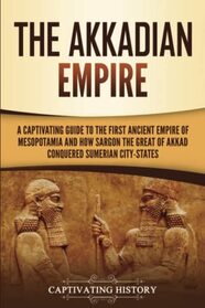 The Akkadian Empire: A Captivating Guide to the First Ancient Empire of Mesopotamia and How Sargon the Great of Akkad Conquered the Sumerian City-States