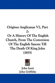 Origines Anglicanae V2, Part 2: Or A History Of The English Church, From The Conversion Of The English Saxons Till The Death Of King John (1855)