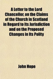 A Letter to the Lord Chancellor, on the Claims of the Church in Scotland in Regard to Its Jurisdiction and on the Proposed Changes in Its Polity