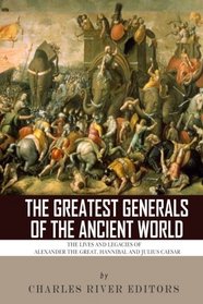The Greatest Generals of the Ancient World: The Lives and Legacies of Alexander the Great, Hannibal and Julius Caesar