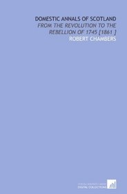 Domestic Annals of Scotland: From the Revolution to the Rebellion of 1745 [1861 ]