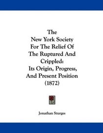 The New York Society For The Relief Of The Ruptured And Crippled: Its Origin, Progress, And Present Position (1872)