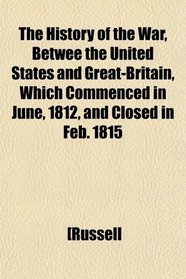 The History of the War, Betwee the United States and Great-Britain, Which Commenced in June, 1812, and Closed in Feb. 1815