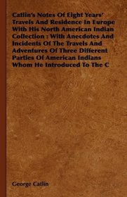 Catlin's Notes Of Eight Years' Travels And Residence In Europe With His North American Indian Collection: With Anecdotes And Incidents Of The Travels And ... American Indians Whom He Introduced To The C