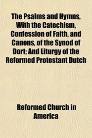 The Psalms and Hymns, With the Catechism, Confession of Faith, and Canons, of the Synod of Dort; And Liturgy of the Reformed Protestant Dutch