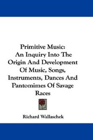 Primitive Music: An Inquiry Into The Origin And Development Of Music, Songs, Instruments, Dances And Pantomimes Of Savage Races