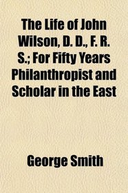 The Life of John Wilson, D. D., F. R. S.; For Fifty Years Philanthropist and Scholar in the East