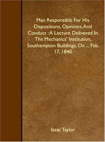 Man Responsible For His Dispositions, Opinions, And Conduct : A Lecture Delivered In The Mechanics' Institution, Southampton Buildings, On ... Feb. 17, 1840