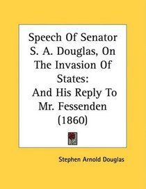 Speech Of Senator S. A. Douglas, On The Invasion Of States: And His Reply To Mr. Fessenden (1860)