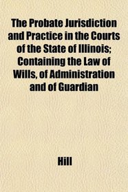 The Probate Jurisdiction and Practice in the Courts of the State of Illinois; Containing the Law of Wills, of Administration and of Guardian