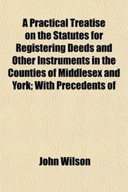 A Practical Treatise on the Statutes for Registering Deeds and Other Instruments in the Counties of Middlesex and York; With Precedents of