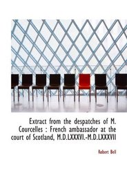 Extract from the despatches of M. Courcelles : French ambassador at the court of Scotland, M.D.LXXXV