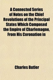 A Connected Series of Notes on the Chief Revolutions of the Principal States Which Composed the Empire of Charlemagne, From His Coronation in