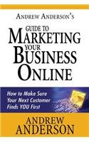 Andrew Anderson's Guide to Marketing Your Business Online: How to Make Sure Your Next Customer Finds You First