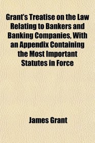 Grant's Treatise on the Law Relating to Bankers and Banking Companies, With an Appendix Containing the Most Important Statutes in Force