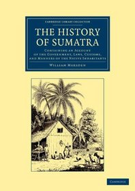 The History of Sumatra: Containing an Account of the Government, Laws, Customs, and Manners of the Native Inhabitants (Cambridge Library Collection - Travel and Exploration in Asia)