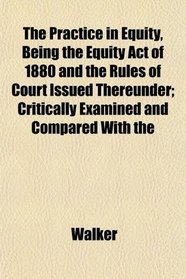 The Practice in Equity, Being the Equity Act of 1880 and the Rules of Court Issued Thereunder; Critically Examined and Compared With the