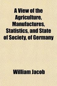 A View of the Agriculture, Manufactures, Statistics, and State of Society, of Germany
