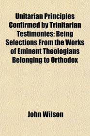 Unitarian Principles Confirmed by Trinitarian Testimonies; Being Selections From the Works of Eminent Theologians Belonging to Orthodox