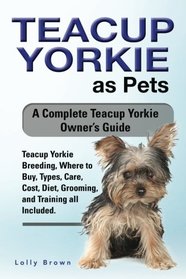 Teacup Yorkie as Pets: Teacup Yorkie Breeding, Where to Buy, Types, Care, Cost, Diet, Grooming, and Training all Included. A Complete Teacup Yorkie Owner's Guide