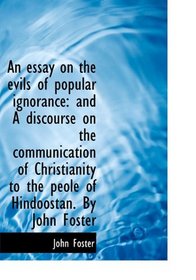 An essay on the evils of popular ignorance: and A discourse on the communication of Christianity to