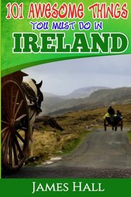 Ireland: 101 Awesome Things You Must Do In Ireland: Ireland Travel Guide to The Land of A Thousand Welcomes.  The True Travel Guide from a True Traveler. All You Need To Know About Ireland