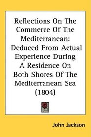 Reflections On The Commerce Of The Mediterranean: Deduced From Actual Experience During A Residence On Both Shores Of The Mediterranean Sea (1804)