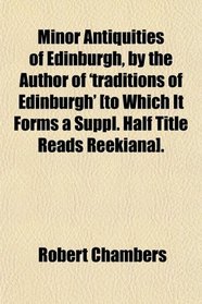 Minor Antiquities of Edinburgh, by the Author of 'traditions of Edinburgh' [to Which It Forms a Suppl. Half Title Reads Reekiana].