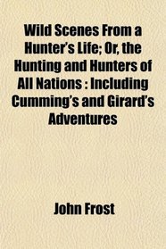Wild Scenes From a Hunter's Life; Or, the Hunting and Hunters of All Nations: Including Cumming's and Girard's Adventures