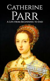 Catherine Parr: A Life from Beginning to End (Biographies of British Royalty)