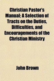 Christian Pastor's Manual; A Selection of Tracts on the Duties, Difficulties, and Encouragements of the Christian Ministry