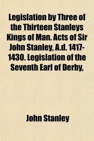 Legislation by Three of the Thirteen Stanleys Kings of Man. Acts of Sir John Stanley, A.d. 1417-1430. Legislation of the Seventh Earl of Derby,