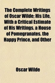 The Complete Writings of Oscar Wilde; His Life, With a Critical Estimate of His Writings. a House of Pomegranates. the Happy Prince, and Other